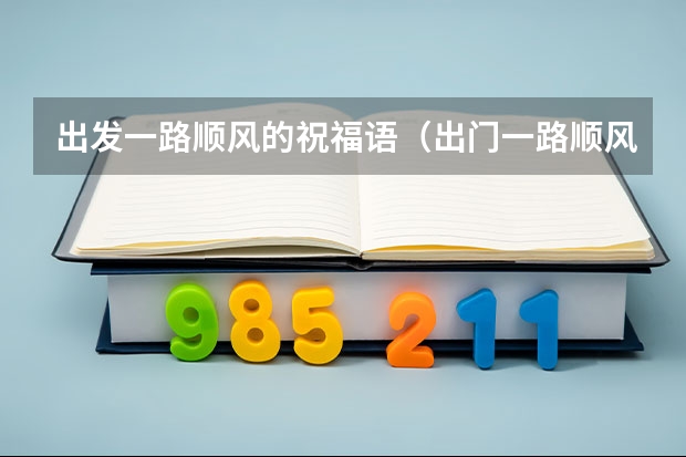 出发一路顺风的祝福语（出门一路顺风祝福语 祝福一路顺风的话简单(精选66条)）