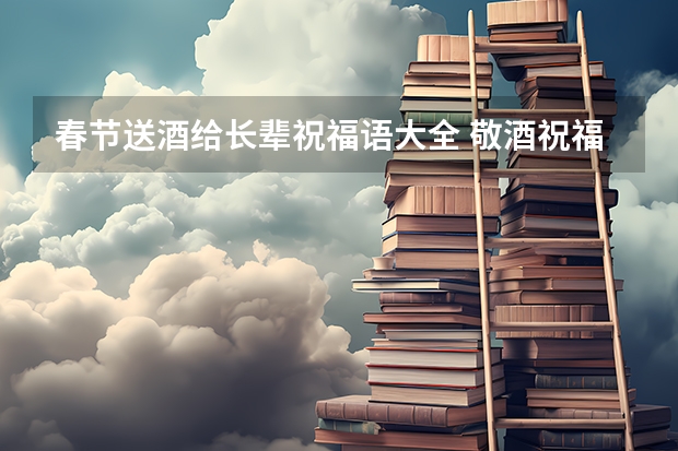 春节送酒给长辈祝福语大全 敬酒祝福语长辈 酒桌上敬酒祝福语长辈